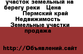 участок земельный на берегу реки › Цена ­ 250 000 - Пермский край Недвижимость » Земельные участки продажа   